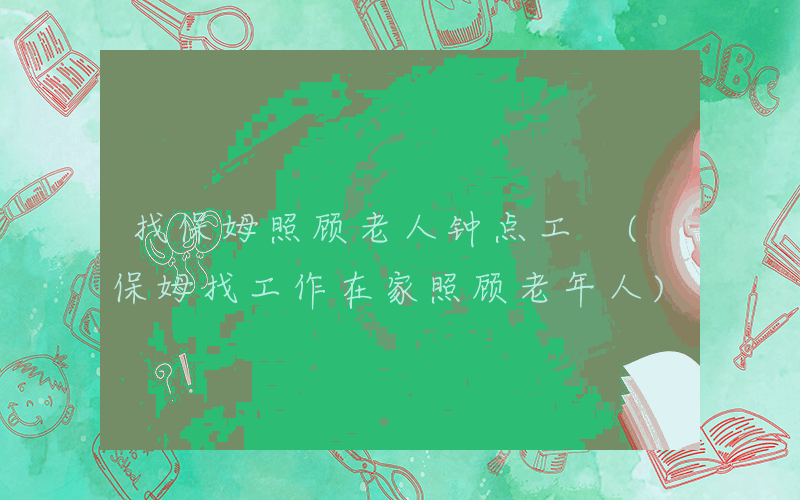 找保姆照顾老人钟点工 (保姆找工作在家照顾老年人)